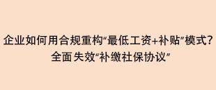 企業(yè)如何用合規(guī)重構(gòu)“最低工資+補(bǔ)貼”模式？全面失效“補(bǔ)繳社保協(xié)議”